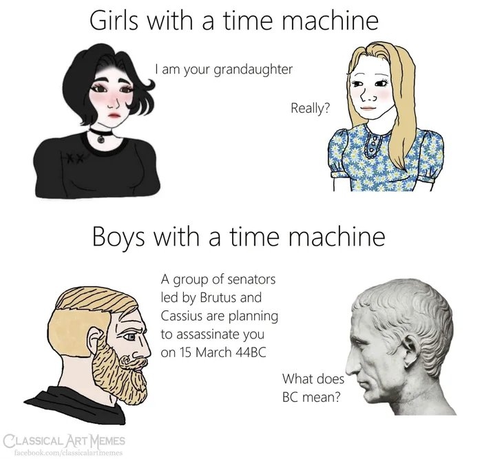 Girls with a time machine
I am your grandaughter
Really?
XX
Boys with a time machine
A group of senators
led by Brutus and
Cassius are planning
to assassinate you
on 15 March 44BC
What does
BC mean?
CLASSICAL ART MEMES
facebook.com/classicalartmemes
