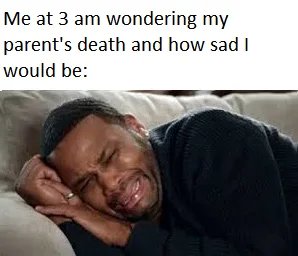 Me at 3 am wondering my
parent's death and how sad I
would be:
