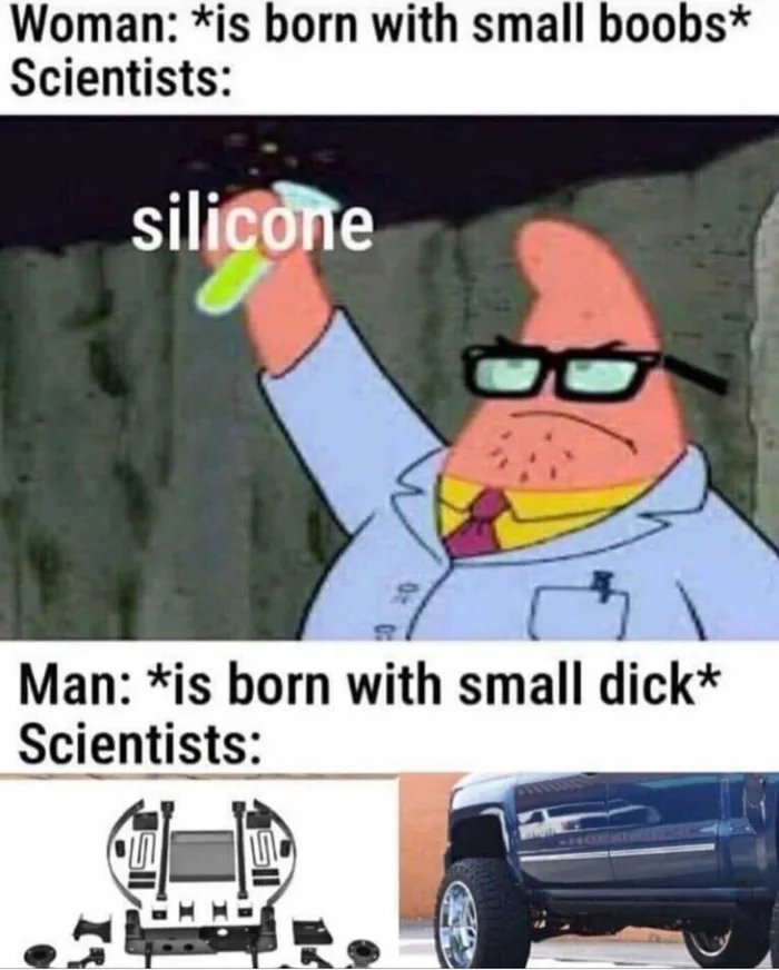 Woman: *is born with small boobs*
Scientists:
silicone
Man: *is born with small dick*
Scientists:
