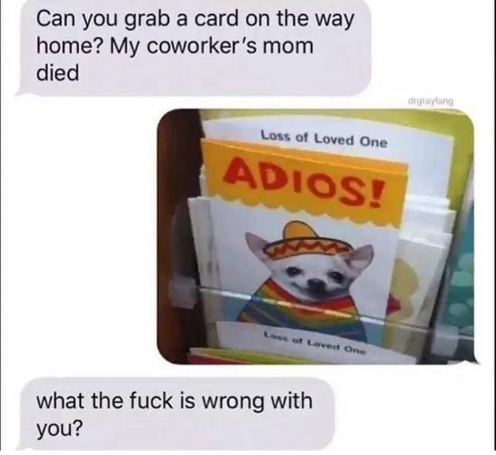 Can you grab a card on the way
home? My coworker's mom
died
drgraylang
Loss of Loved One
ADIOS!
Loss of Leved One
what the fuck is wrong with
you?
