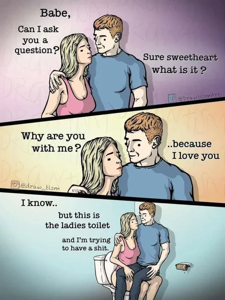 Babe,
Can I ask
you a
question?
Sure sweetheart
what is it ?
feprawtismart
@Dr
Why are you
with me ?
..because
I love you
jedraw_tism
I know..
but this is
the ladies toilet
and I'm trying
to have a shit.
