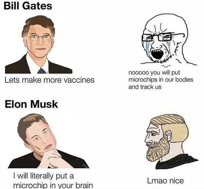 Bill Gates
nooo0o you will put
microchips in our bodies
and track us
Lets make more vaccines
Elon Musk
I will literally put a
microchip in your brain
Lmao nice
