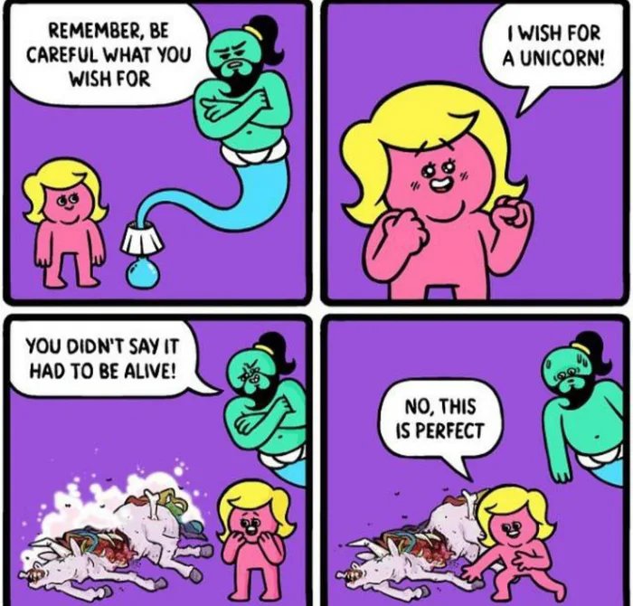 REMEMBER, BE
CAREFUL WHAT YOU
WISH FOR
I WISH FOR
A UNICORN!
YOU DIDN'T SAY IT
HAD TO BE ALIVE!
NO, THIS
IS PERFECT
