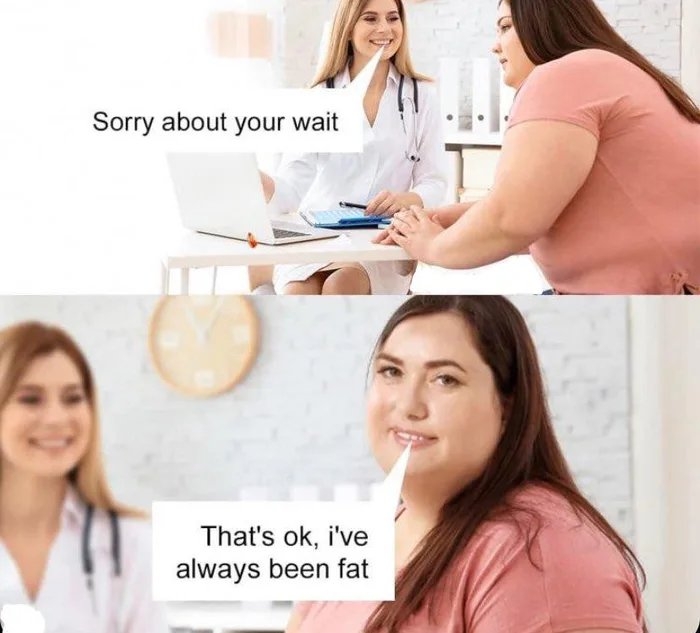 Sorry about your wait
That's ok, i've
always been fat
