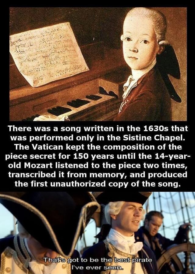 There was a song written in the 1630s that
was performed only in the Sistine Chapel.
The Vatican kept the composition of the
piece secret for 150 years until the 14-year-
old Mozart listened to the piece two times,
transcribed it from memory, and produced
the first unauthorized copy of the song.
Thats got to be the best pirate
I've ever seen.
