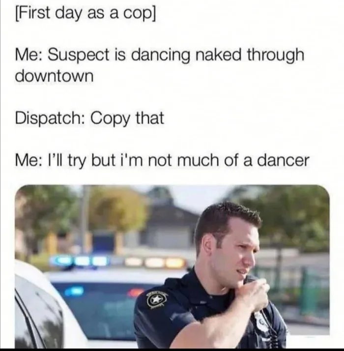 [First day as a cop]
Me: Suspect is dancing naked through
downtown
Dispatch: Copy that
Me: l'll try but i'm not much of a dancer
