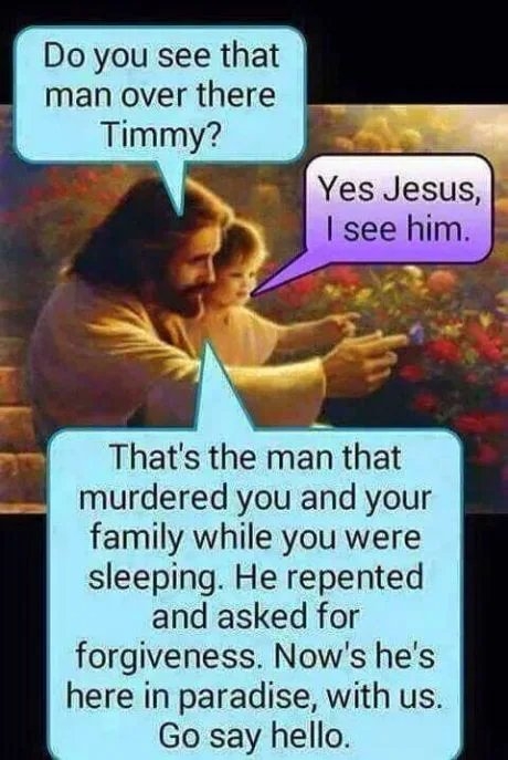 Do you see that
man over there
Timmy?
Yes Jesus,
I see him.
That's the man that
murdered you and your
family while you were
sleeping. He repented
and asked for
forgiveness. Now's he's
here in paradise, with us.
Go say hello.
