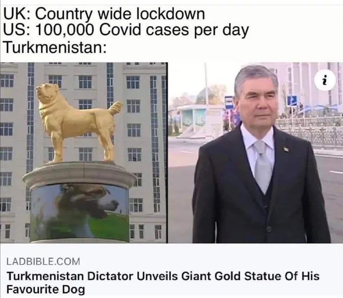UK: Country wide lockdown
US: 100,000 Covid cases per day
Turkmenistan:
LADBIBLE.COM
Turkmenistan Dictator Unveils Giant Gold Statue Of His
Favourite Dog
