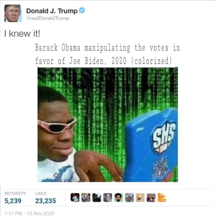 Donald J. Trump
@realDonald Trump
I knew it!
Barack Obama manipulating the votes in
favor of Joe Biden, 2020 (colorized)
SHS
RETWEETS
LIKES
5,239
23,235
7:17 PM - 15 Nov 2020
