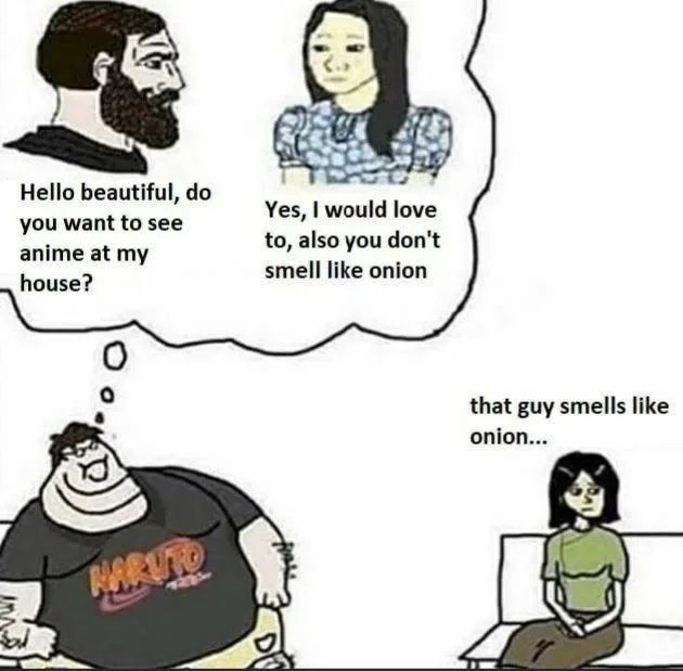 Hello beautiful, do
you want to see
anime at my
Yes, I would love
to, also you don't
smell like onion
house?
that guy smells like
onion...
NARUTO
