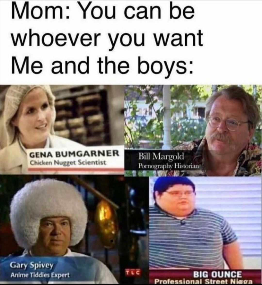 Mom: You can be
whoever you want
Me and the boys:
GENA BUMGARNER
Chicken Nugget Scientist
Bill Margold
Pornography Historian
Gary Spivey
Anime Tiddies Expert
TEC
BIG OUNCE
Professional Street Niega
