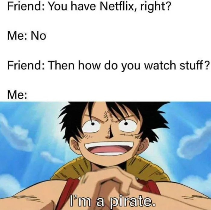 Friend: You have Netflix, right?
Me: No
Friend: Then how do you watch stuff?
Me:
l'm a pirate.
