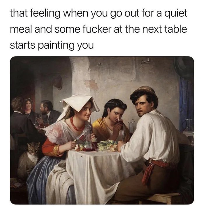 that feeling when you go out for a quiet
meal and some fucker at the next table
starts painting you
