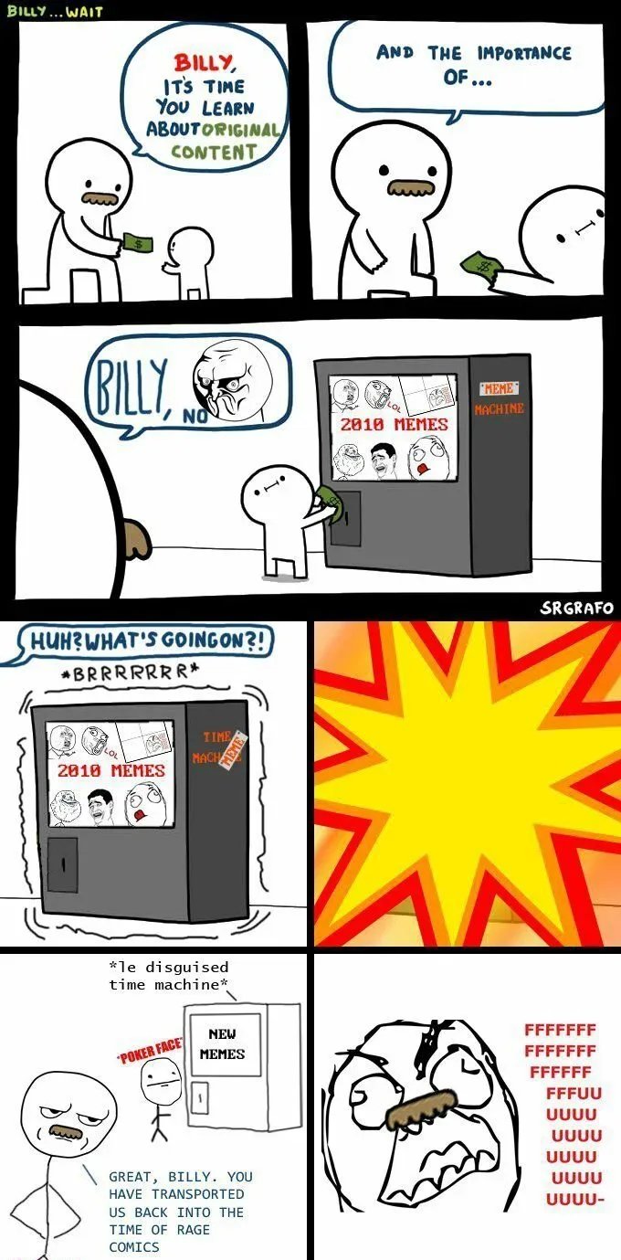 BILLY ... WAIT
AND THE IMPORTANCE
BILLY,
ITS TIME
You LEARN
ABOUTORIGINAL
CONTENT
OF...
BILLY, S
NO
MEME
MACHINE
2010 MĚMES
SRGRAFO
HUH?WHAT'S GOINGON?!
*BRRRRRRR*
TIME
EME
MACH
2010 MĚMES
HEN
*le disguised
time machine*
NEW
FFFFFFF
