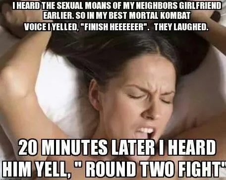I HEARD THE SEXUAL MOANS OF MY NEIGHBORS GIRLFRIEND
EARLIER. SO IN MY BEST MORTAL KOMBAT
VOICE IYELLED, 