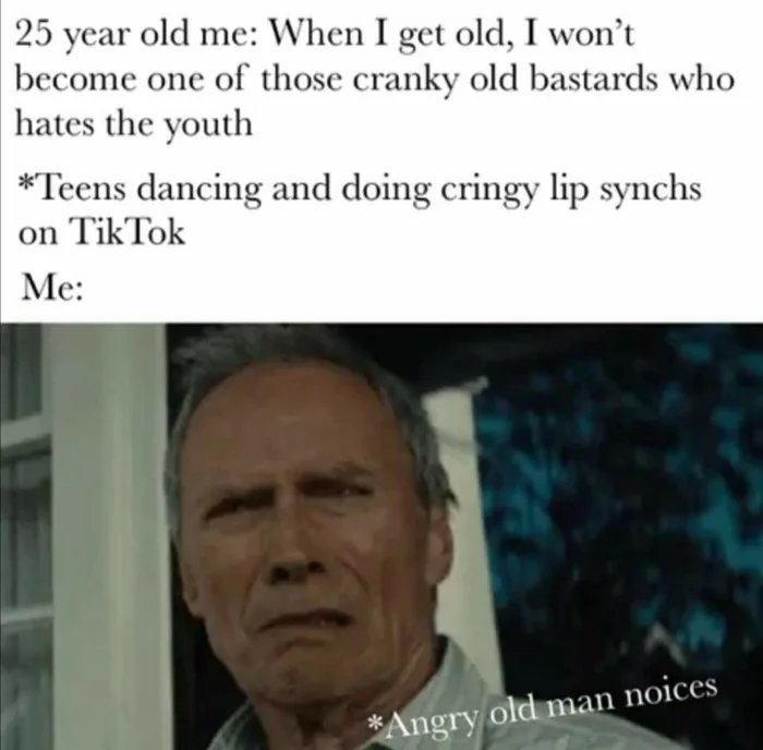25 year old me: When I get old, I won't
become one of those cranky old bastards who
hates the youth
*Teens dancing and doing cringy lip synchs
on TikTok
Me:
*Angry old man noices
