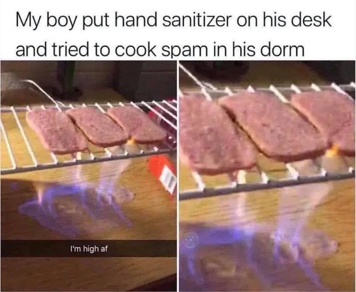 My boy put hand sanitizer on his desk
and tried to cook spam in his dorm
I'm high af
