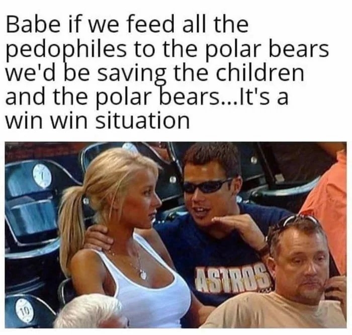 Babe if we feed all the
pedophiles to the polar bears
we'd be saving the children
and the polar bears...It's a
win win situation
ASTROS
10

