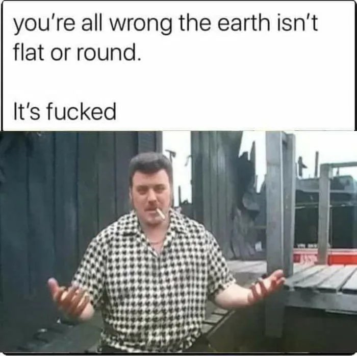 you're all wrong the earth isn't
flat or round.
It's fucked
