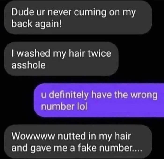 Dude ur never cuming on my
back again!
I washed my hair twice
asshole
u definitely have the wrong
number lol
Wowwww nutted in my hair
and gave me a fake number....
