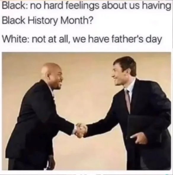 Black: no hard feelings about us having
Black History Month?
White: not at all, we have father's day
