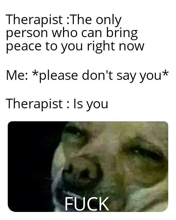 Therapist :The only
person who can bring
peace to you right now
Me: *please don't say you*
Therapist : Is you
FUCK
