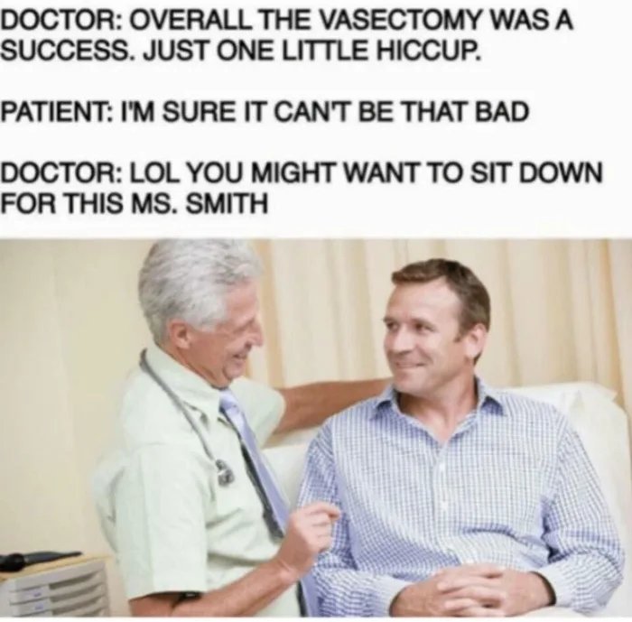 DOCTOR: OVERALL THE VASECTOMY WAS A
SUCCESS. JUST ONE LITTLE HICCUP.
PATIENT: I'M SURE IT CAN'T BE THAT BAD
DOCTOR: LOL YOU MIGHT WANT TO SIT DOWN
FOR THIS MS. SMITH
