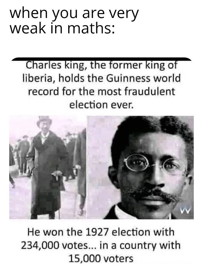 when you are very
weak in maths:
Charles king, the former king of
liberia, holds the Guinness world
record for the most fraudulent
election ever.
He won the 1927 election with
234,000 votes... in a country with
15,000 voters
