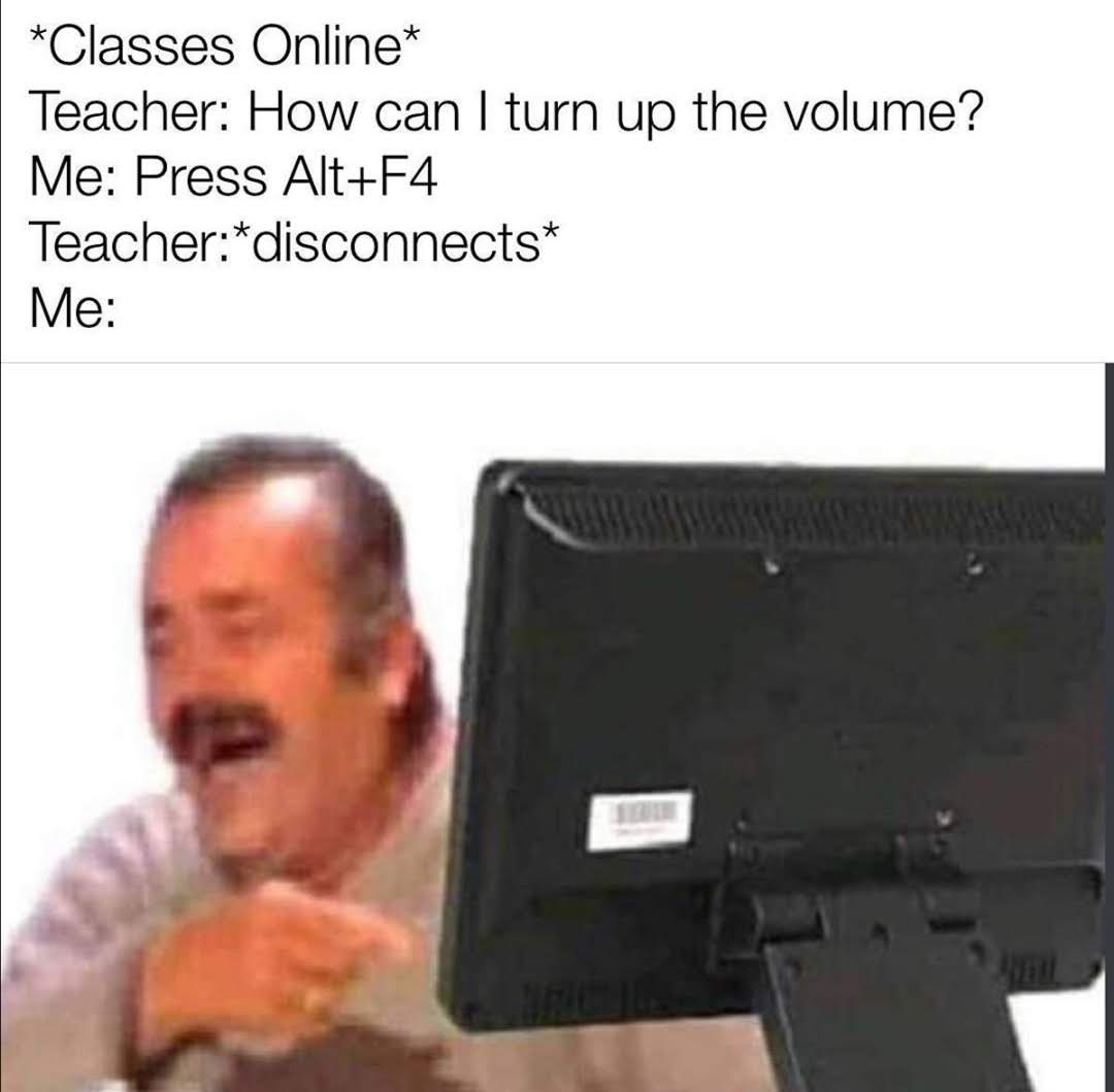 *Classes Online*
Teacher: How can I turn up the volume?
Me: Press Alt+F4
Teacher:*disconnects*
Me:
11018

