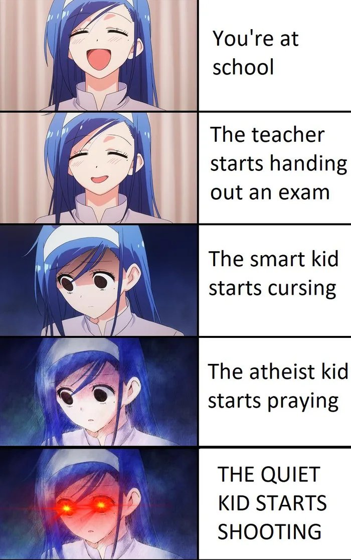 You're at
school
The teacher
starts handing
out an exam
The smart kid
starts cursing
The atheist kid
starts praying
THE QUIET
KID STARTS
SHOOTING
