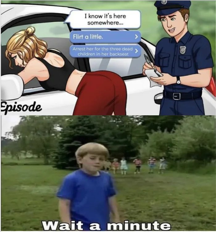 I know it's here
somewhere.
Flirt a little.
Arrest her for the three dead
children in her backseat
Spisode
Wait a
minute

