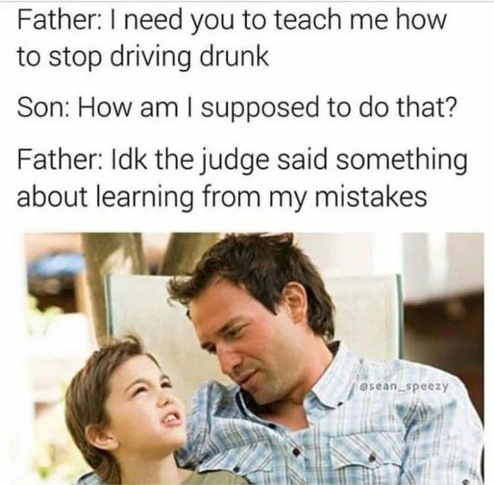 Father: I need you to teach me how
to stop driving drunk
Son: How am I supposed to do that?
Father: Idk the judge said something
about learning from my mistakes
@sean speezy
