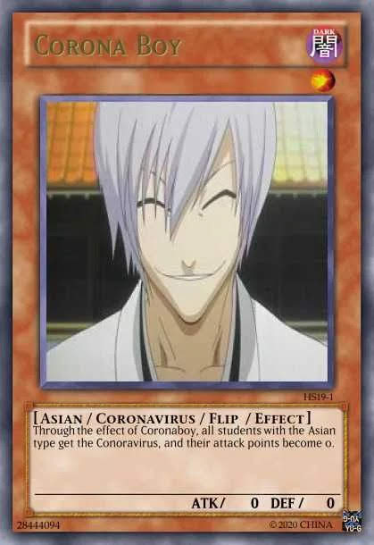 CORONA BOY
DARK
闇
HS19-1
[ASIAN / CORONAVIRUS / FLIP / EFFECT]
Through the effect of Coronaboy, all students with the Asian
type get the Conoravirus, and their attack points become o.
ATK/
O DEF /
28444094
2020 CHINA
YO-G
音
