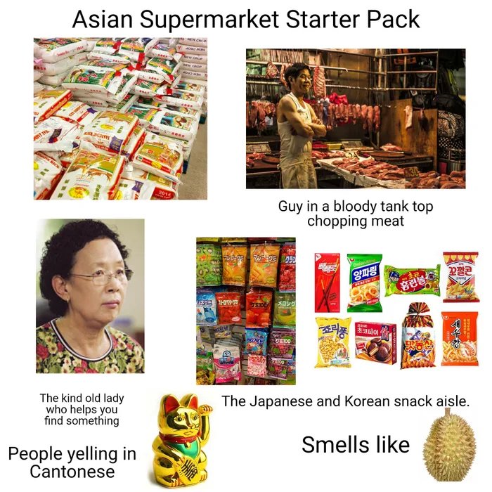 Asian Supermarket Starter Pack
2014
Guy in a bloody tank top
chopping meat
The Japanese and Korean snack aisle.
The kind old lady
who helps you
find something
Smells like
People yelling in
Cantonese
