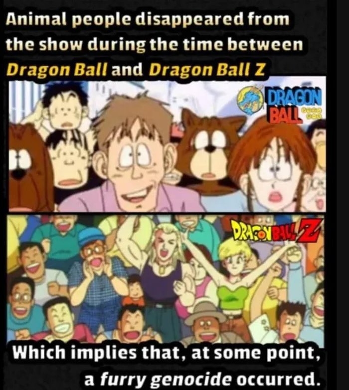 Animal people disappeared from
the show during the time between
Dragon Ball and Dragon Ball z
DRAGON
BALL
Which implies that, at some point,
a furry genocide occurred.
