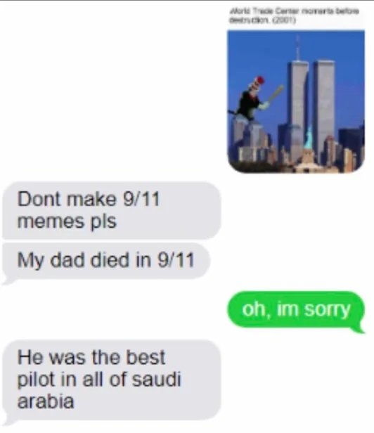 Murt T Cer novarta beto
tron 0)
Dont make 9/11
memes pls
My dad died in 9/11
oh, im sorry
He was the best
pilot in all of saudi
arabia
