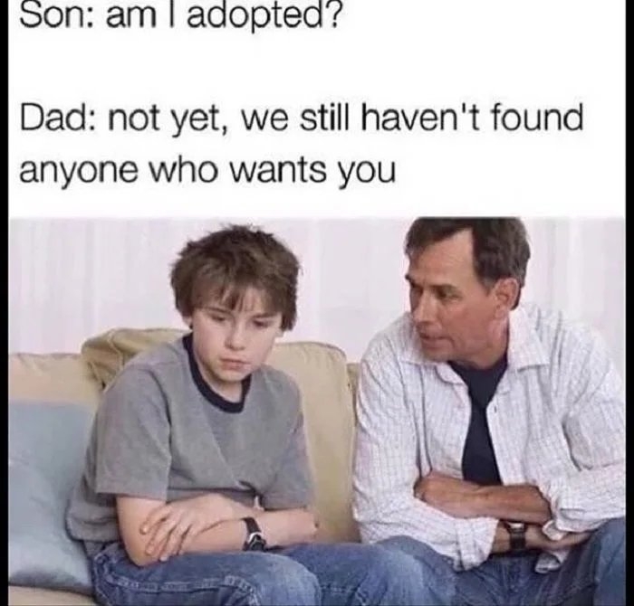 Son: am I adopted?
Dad: not yet, we still haven't found
anyone who wants you
