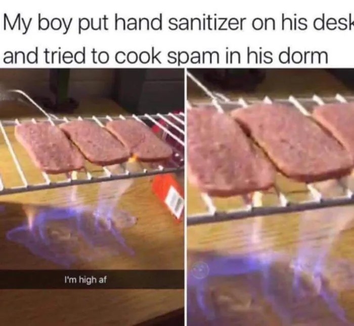My boy put hand sanitizer on his desk
and tried to cook spam in his dorm
I'm high af
