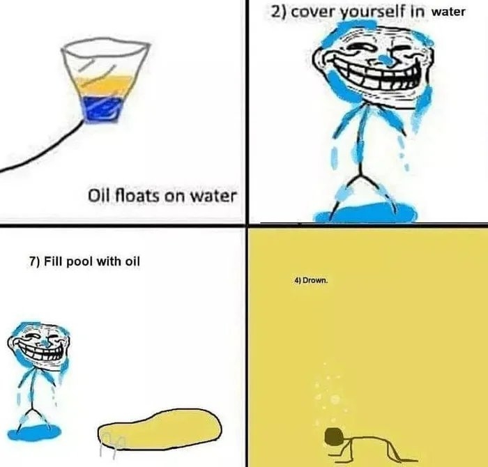2) cover yourself in water
Oil floats on water
7) Fill pool with oil
4) Drown.
