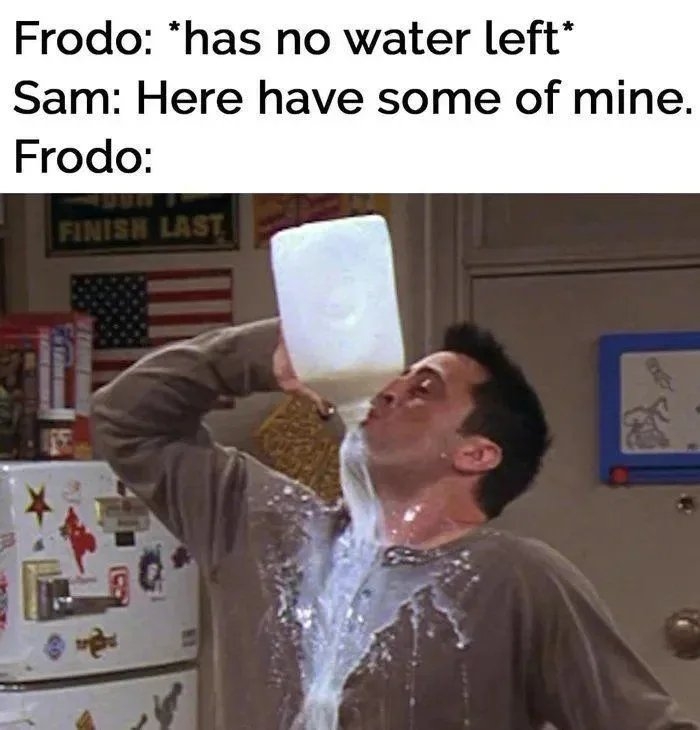 Frodo: *has no water left*
Sam: Here have some of mine.
Frodo:
FINISH LAST
RXES-

