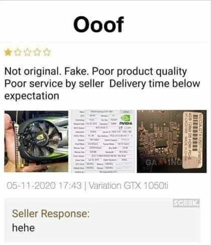 Ooof
Not original. Fake. Poor product quality
Poor service by seller Delivery time below
expectation
nVIDIA
GAING
05-11-2020 17:43 | Variation GTX 1050ti
SGEBK
Seller Response:
hehe
NVIDIA GTXT05OTI-Grapbie
408 12ot D5 HOMI PCIE
Y O MADEN CHA
