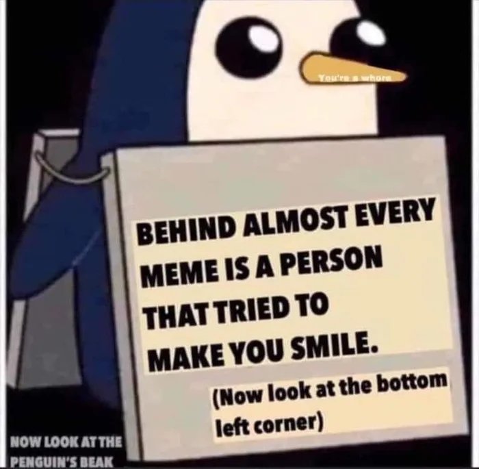 You're a whore
BEHIND ALMOST EVERY
MEME IS A PERSON
THAT TRIED TO
MAKE YOU SMILE.
(Now look at the bottom
left corner)
NOW LOOK AT THE
PENGUIN'S BEAK
