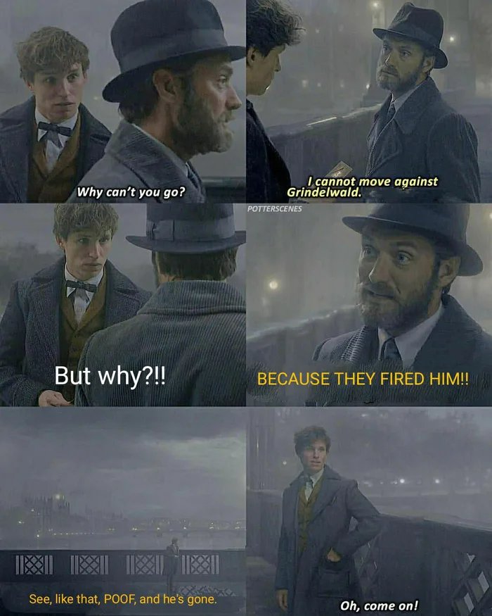 I cannot move against
Grindelwald.
Why can't you go?
POTTERSCENES
But why?!
BECAUSE THEY FIRED HIM!!
See, like that, POOF, and he's gone.
Oh, come on!
