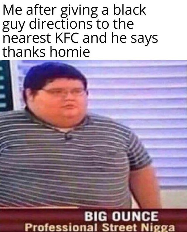 Me after giving a black
guy directions to the
nearest KFC and he says
thanks homie
BIG OUNCE
Professional Street Nigga
