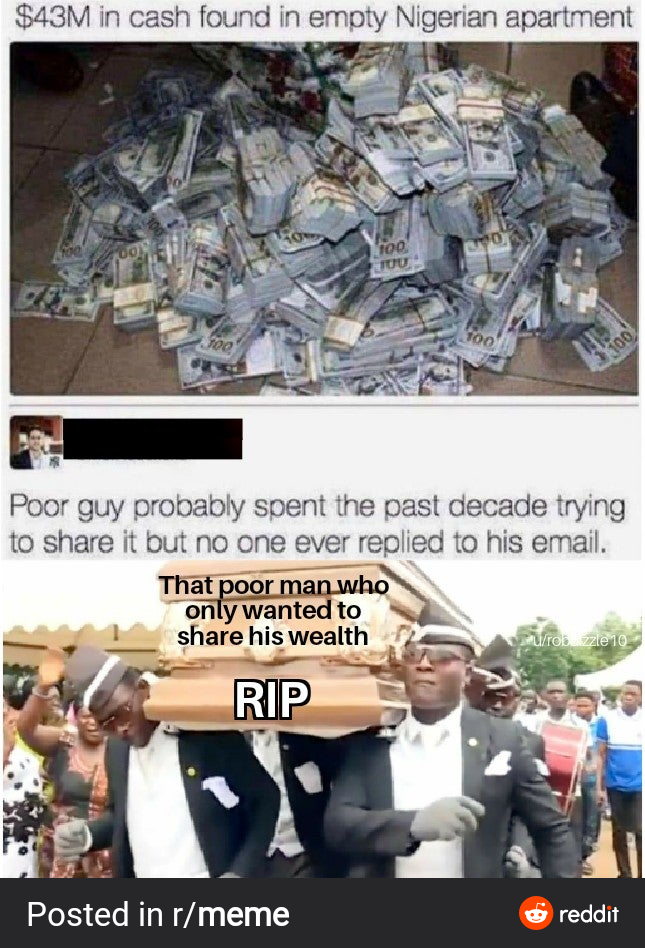 $43M in cash found in empty Nigerian apartment
100
300
T00
100
Poor guy probably spent the past decade trying
to share it but no one ever replied to his email.
That poor man who
only wanted to
share his wealth
U/rob zzie10
RIP
Posted in r/meme
O reddit
