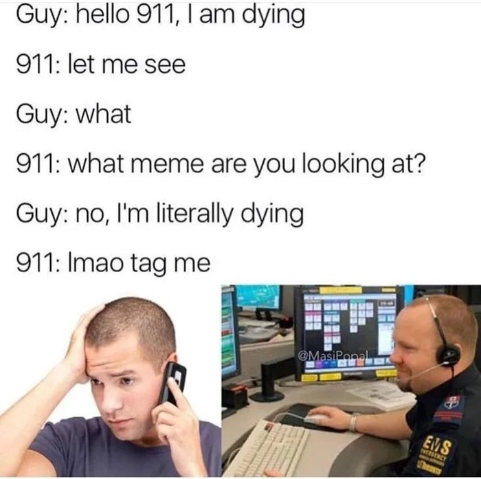 Guy: hello 911, I am dying
911: let me see
Guy: what
911: what meme are you looking at?
Guy: no, I'm literally dying
911: Imao tag me
@MasiPopal
EMS
NTTSERCY
BEE
