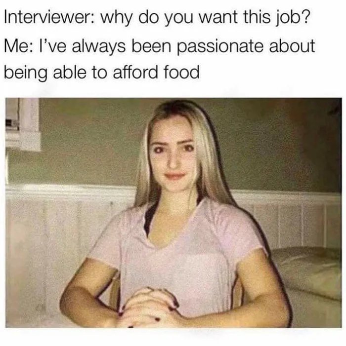 Interviewer: why do you want this job?
Me: I've always been passionate about
being able to afford food
