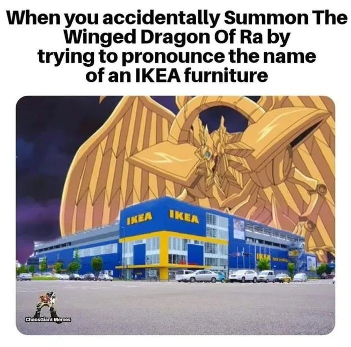 When you accidentally Summon The
Winged Dragon Of Ra by
trying to pronounce the name
of an IKEA furniture
IKEA
IKEA
Chaosalant Momes
