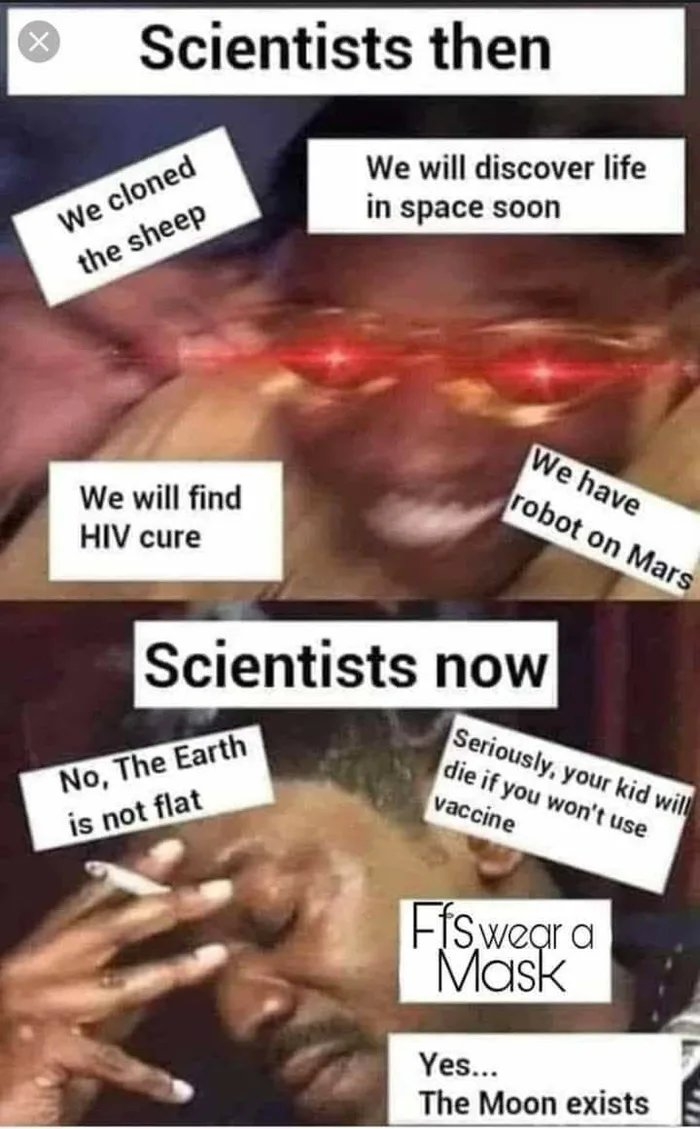Scientists then
We cloned
the sheep
We will discover life
in space soon
We have
robot on Mars
We will find
HIV cure
Scientists now
No, The Earth
is not flat
Seriously, your kid will
die if you won't use
vaccine
Fiswear a
Mask
Yes...
The Moon exists
