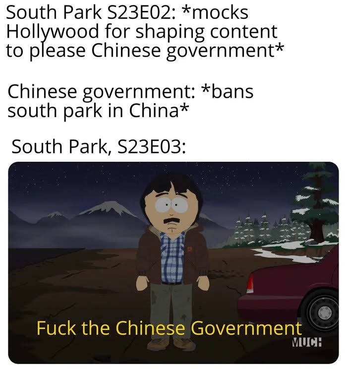 South Park S23E02: *mocks
Hollywood for shaping content
to please Chinese government*
Chinese government: *bans
south park in China*
South Park, S23E03:
Fuck the Chinese Government
MUCH
